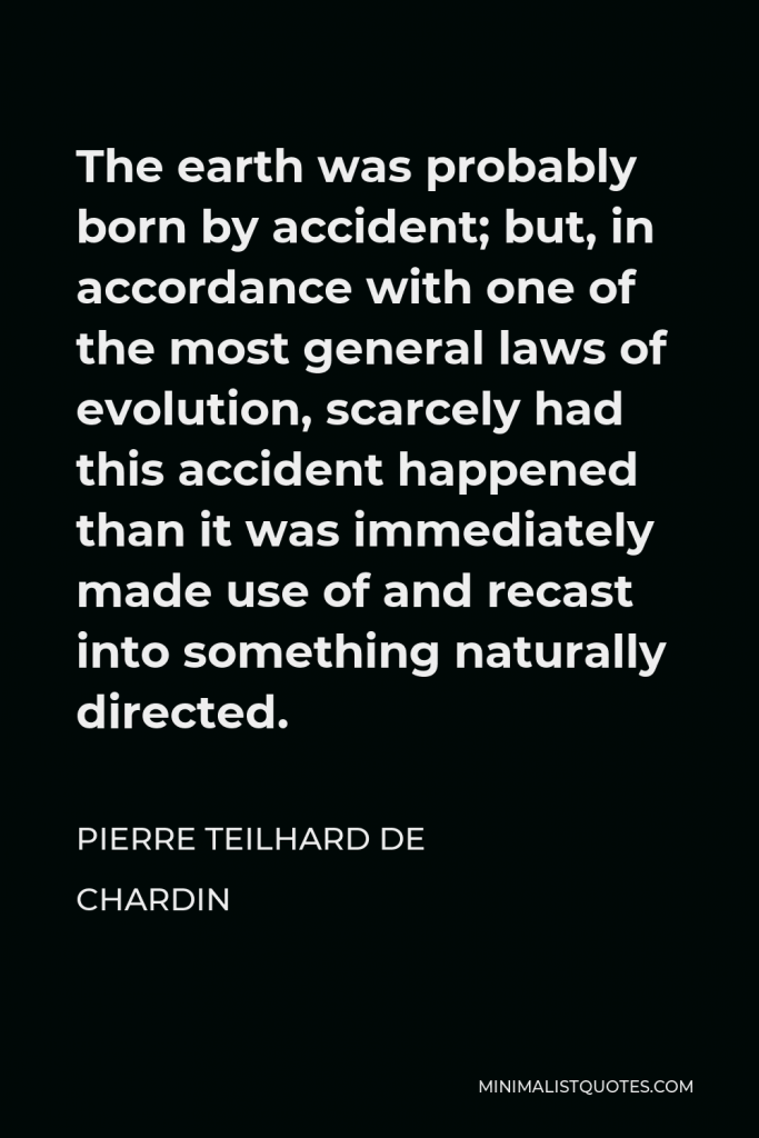 Pierre Teilhard de Chardin Quote - The earth was probably born by accident; but, in accordance with one of the most general laws of evolution, scarcely had this accident happened than it was immediately made use of and recast into something naturally directed.