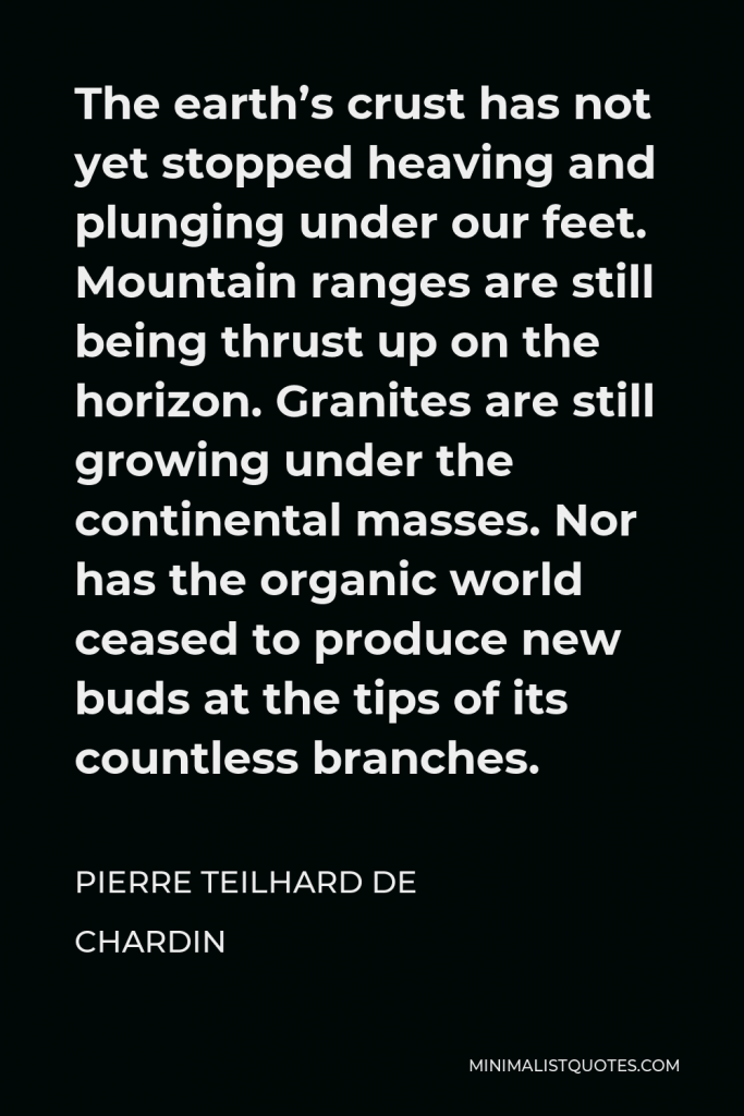 Pierre Teilhard de Chardin Quote - The earth’s crust has not yet stopped heaving and plunging under our feet. Mountain ranges are still being thrust up on the horizon. Granites are still growing under the continental masses. Nor has the organic world ceased to produce new buds at the tips of its countless branches.