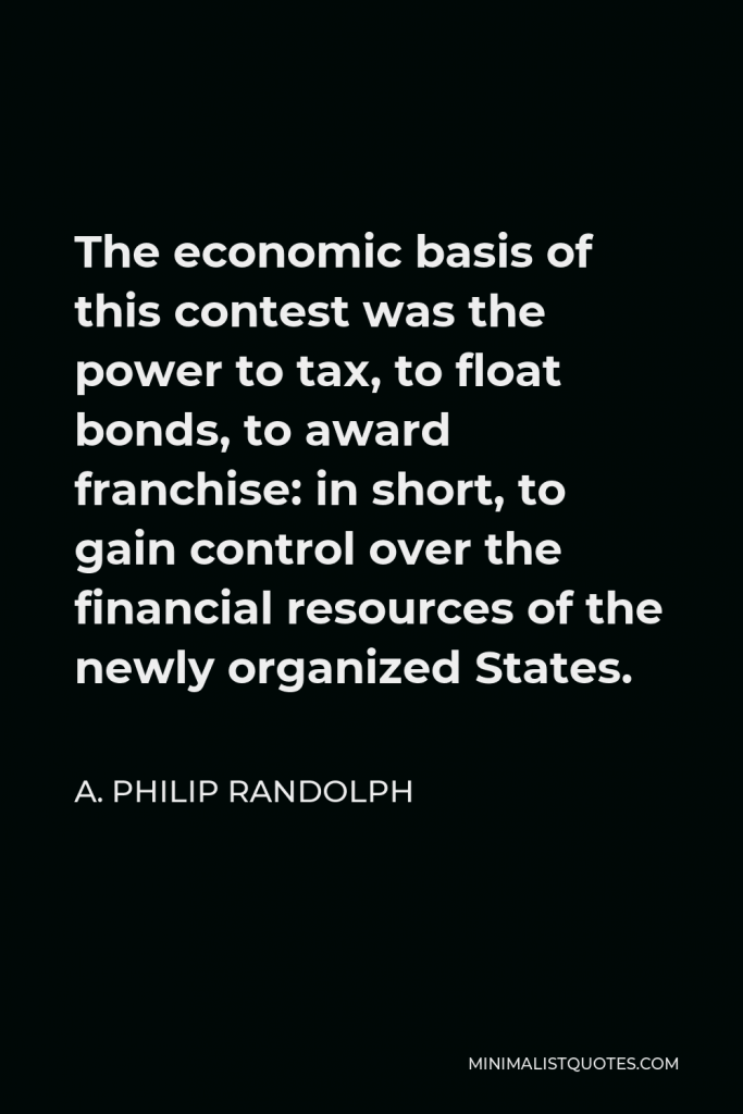 A. Philip Randolph Quote - The economic basis of this contest was the power to tax, to float bonds, to award franchise: in short, to gain control over the financial resources of the newly organized States.