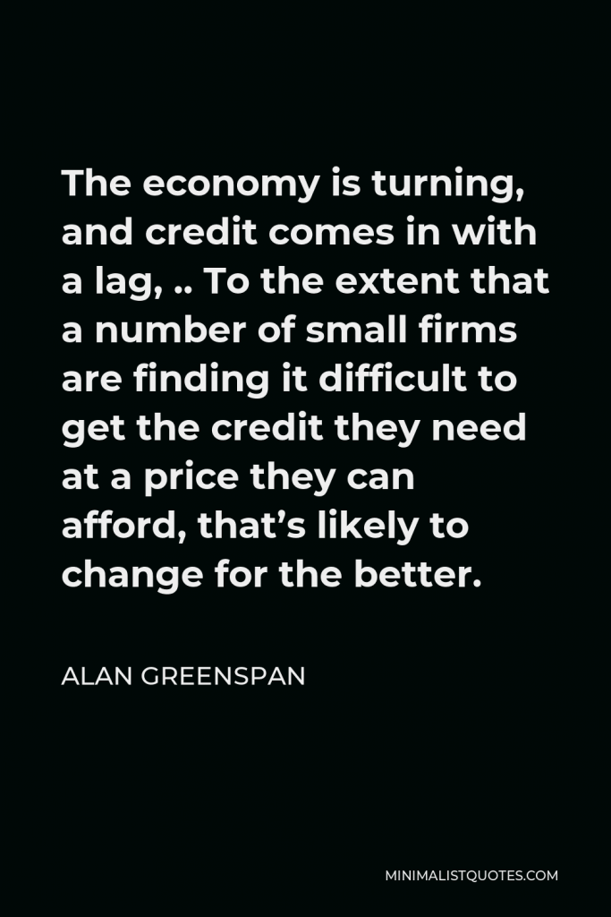 Alan Greenspan Quote - The economy is turning, and credit comes in with a lag, .. To the extent that a number of small firms are finding it difficult to get the credit they need at a price they can afford, that’s likely to change for the better.