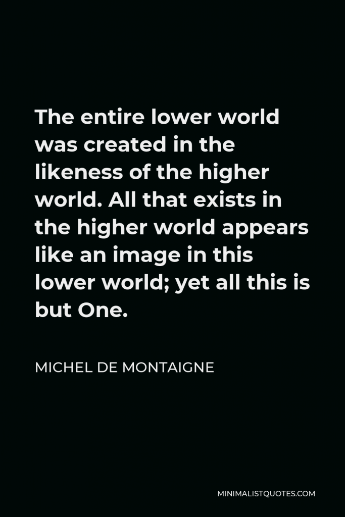 Michel de Montaigne Quote - The entire lower world was created in the likeness of the higher world. All that exists in the higher world appears like an image in this lower world; yet all this is but One.