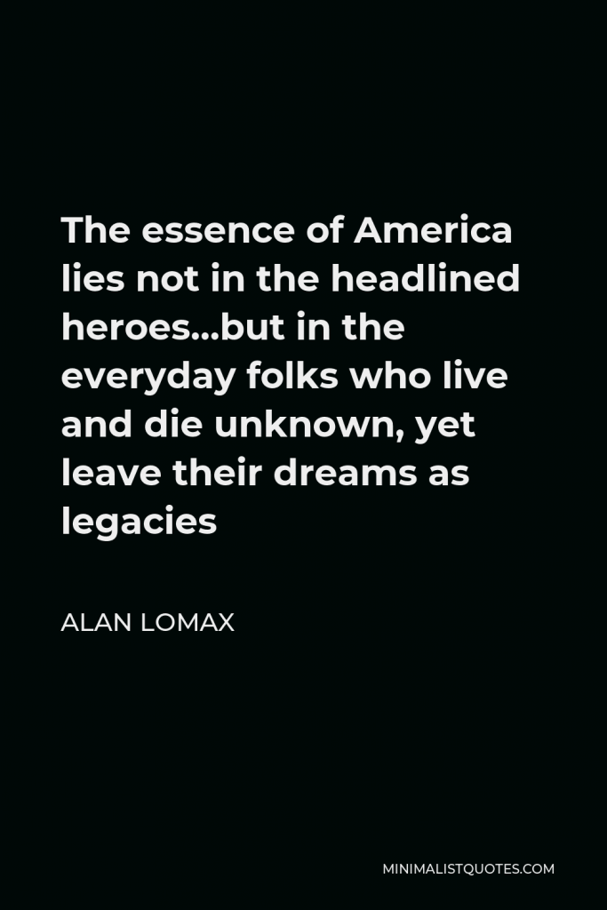 Alan Lomax Quote - The essence of America lies not in the headlined heroes…but in the everyday folks who live and die unknown, yet leave their dreams as legacies