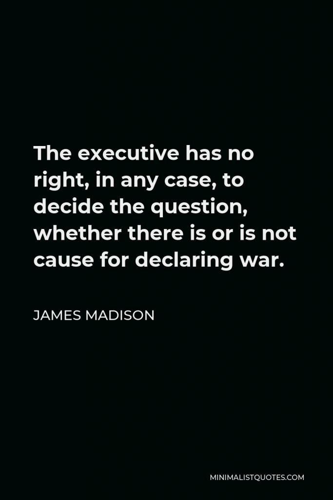 James Madison Quote - The executive has no right, in any case, to decide the question, whether there is or is not cause for declaring war.