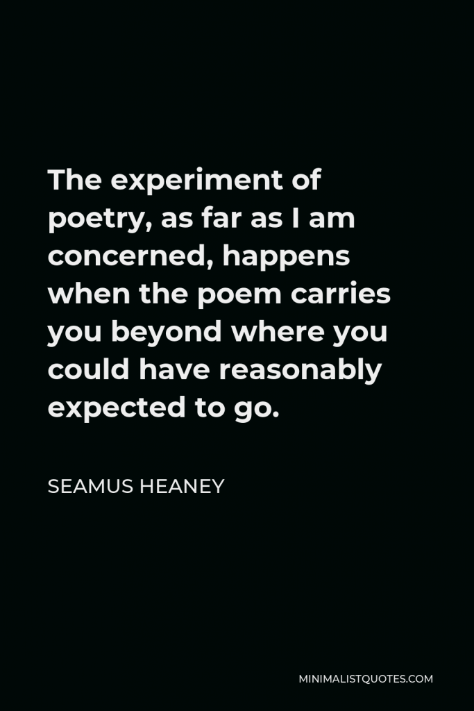 Seamus Heaney Quote - The experiment of poetry, as far as I am concerned, happens when the poem carries you beyond where you could have reasonably expected to go.