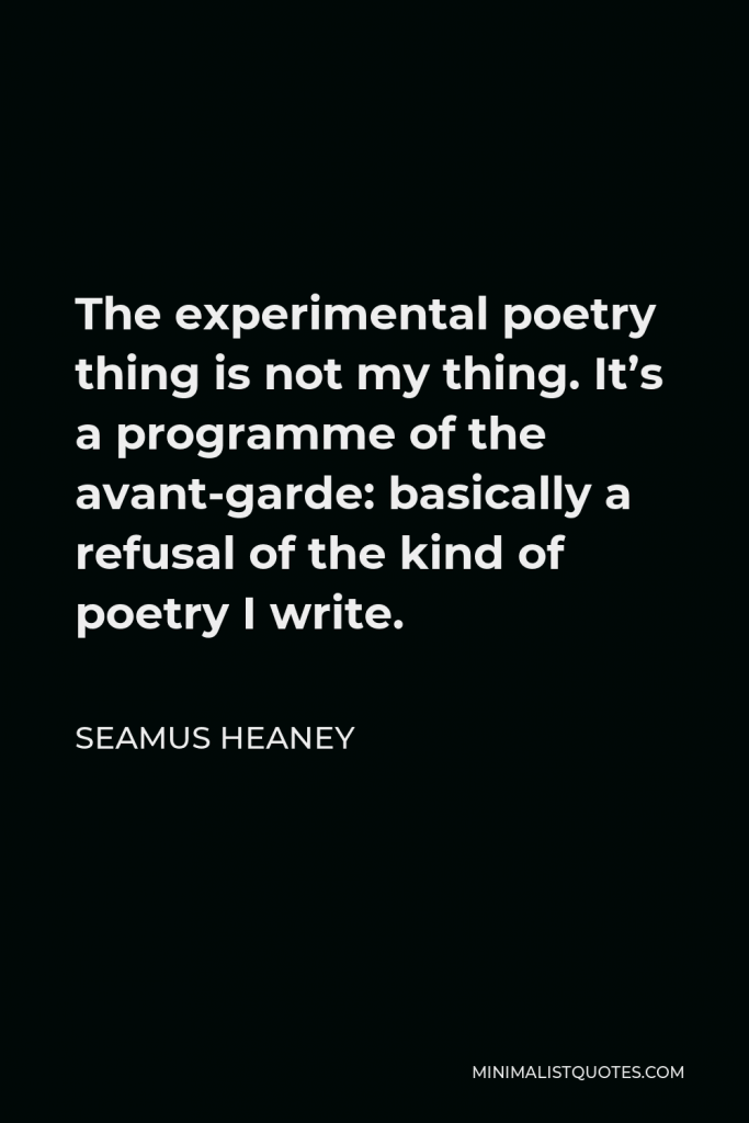 Seamus Heaney Quote - The experimental poetry thing is not my thing. It’s a programme of the avant-garde: basically a refusal of the kind of poetry I write.
