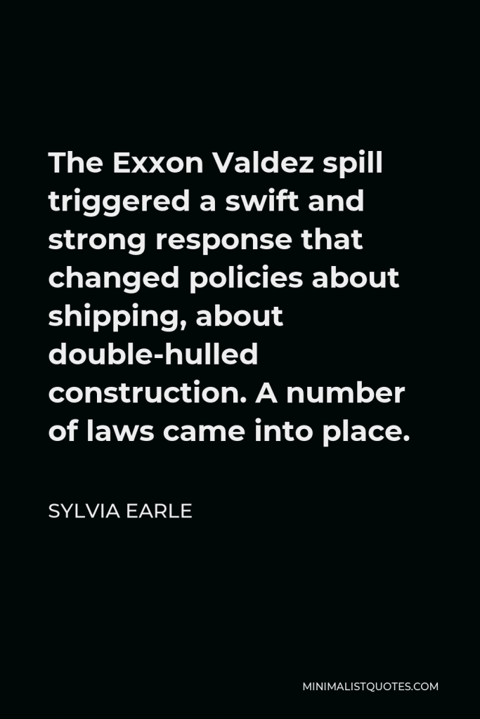 Sylvia Earle Quote - The Exxon Valdez spill triggered a swift and strong response that changed policies about shipping, about double-hulled construction. A number of laws came into place.