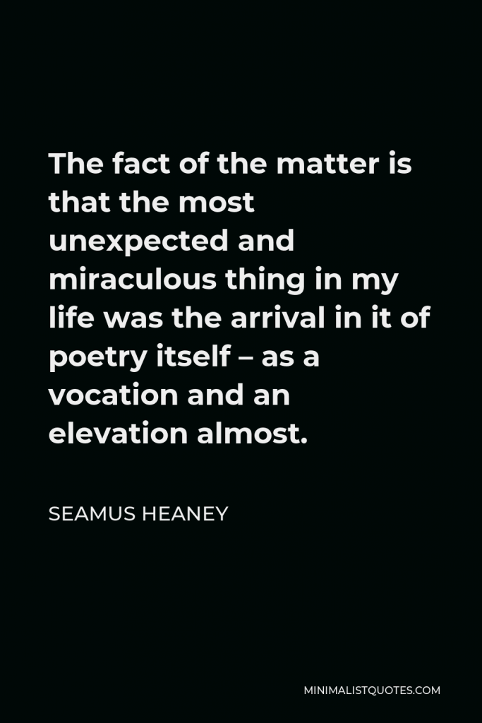 Seamus Heaney Quote - The fact of the matter is that the most unexpected and miraculous thing in my life was the arrival in it of poetry itself – as a vocation and an elevation almost.