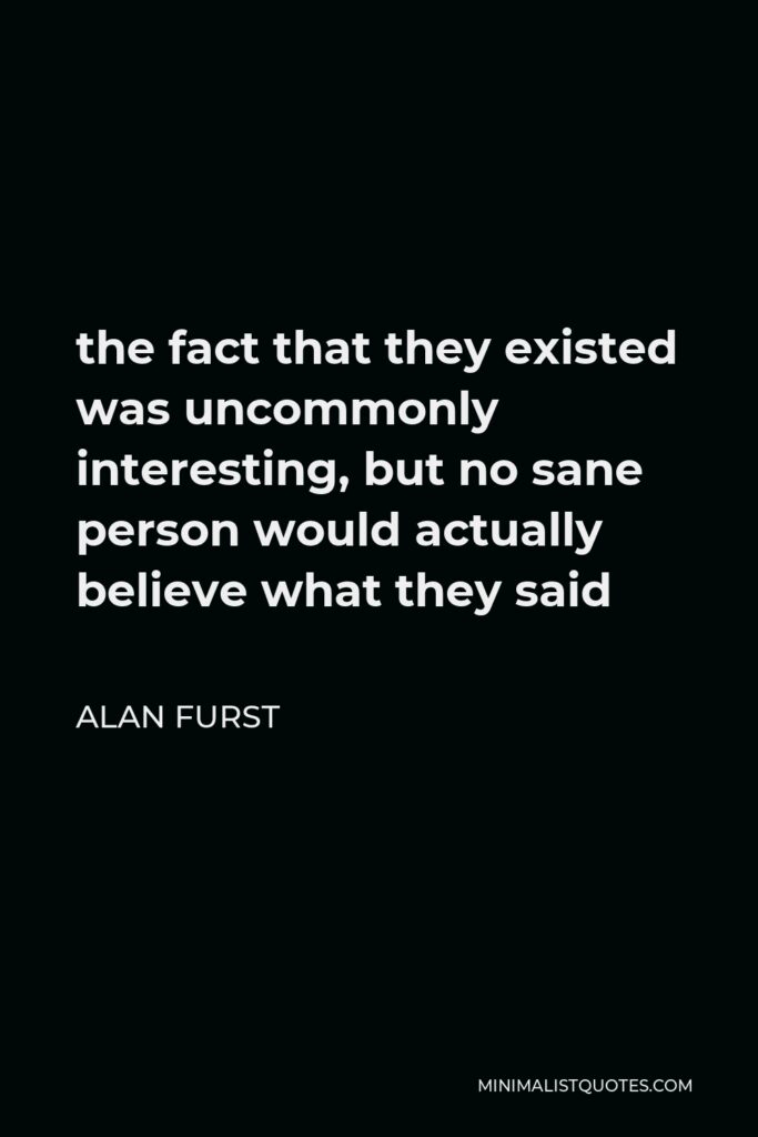 Alan Furst Quote - the fact that they existed was uncommonly interesting, but no sane person would actually believe what they said