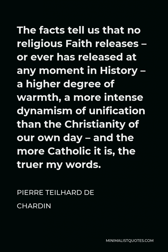 Pierre Teilhard de Chardin Quote - The facts tell us that no religious Faith releases – or ever has released at any moment in History – a higher degree of warmth, a more intense dynamism of unification than the Christianity of our own day – and the more Catholic it is, the truer my words.