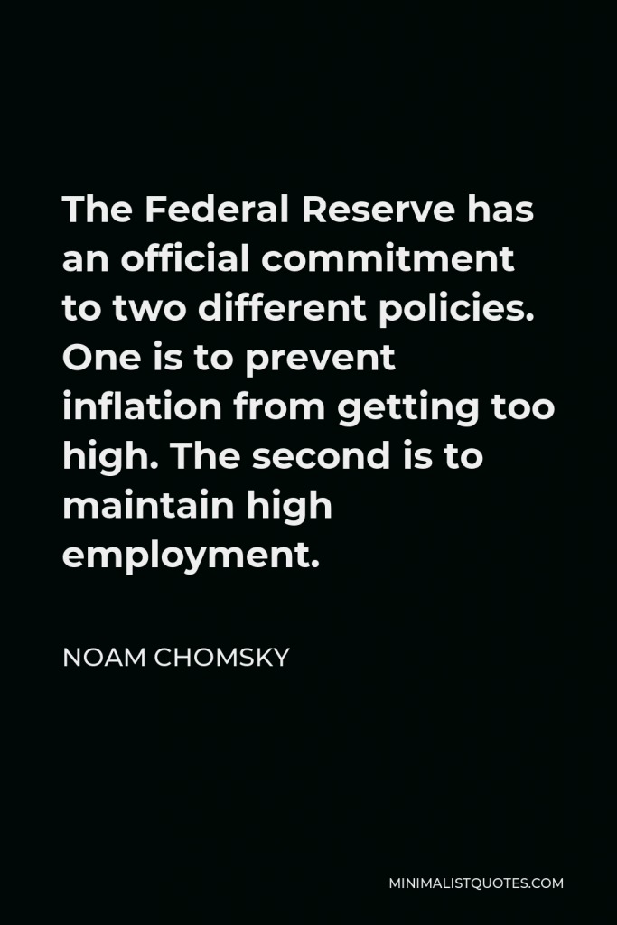 Noam Chomsky Quote - The Federal Reserve has an official commitment to two different policies. One is to prevent inflation from getting too high. The second is to maintain high employment.