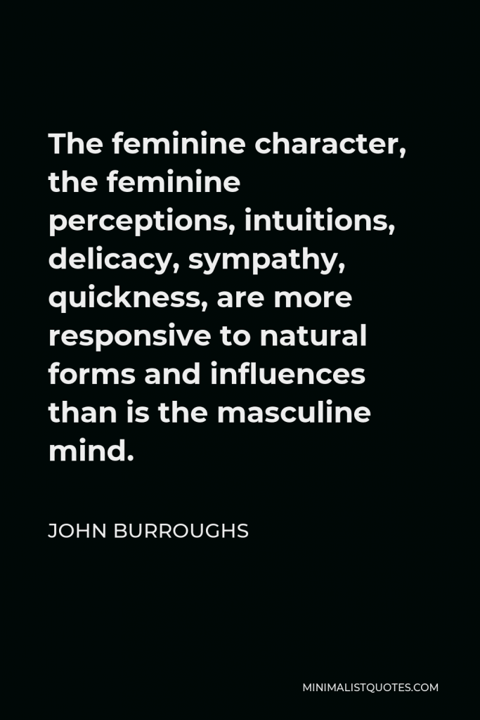 John Burroughs Quote - The feminine character, the feminine perceptions, intuitions, delicacy, sympathy, quickness, are more responsive to natural forms and influences than is the masculine mind.