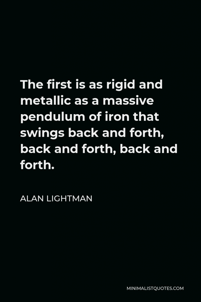 Alan Lightman Quote - The first is as rigid and metallic as a massive pendulum of iron that swings back and forth, back and forth, back and forth.