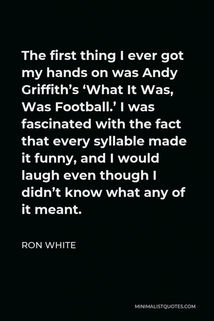 Ron White Quote - The first thing I ever got my hands on was Andy Griffith’s ‘What It Was, Was Football.’ I was fascinated with the fact that every syllable made it funny, and I would laugh even though I didn’t know what any of it meant.