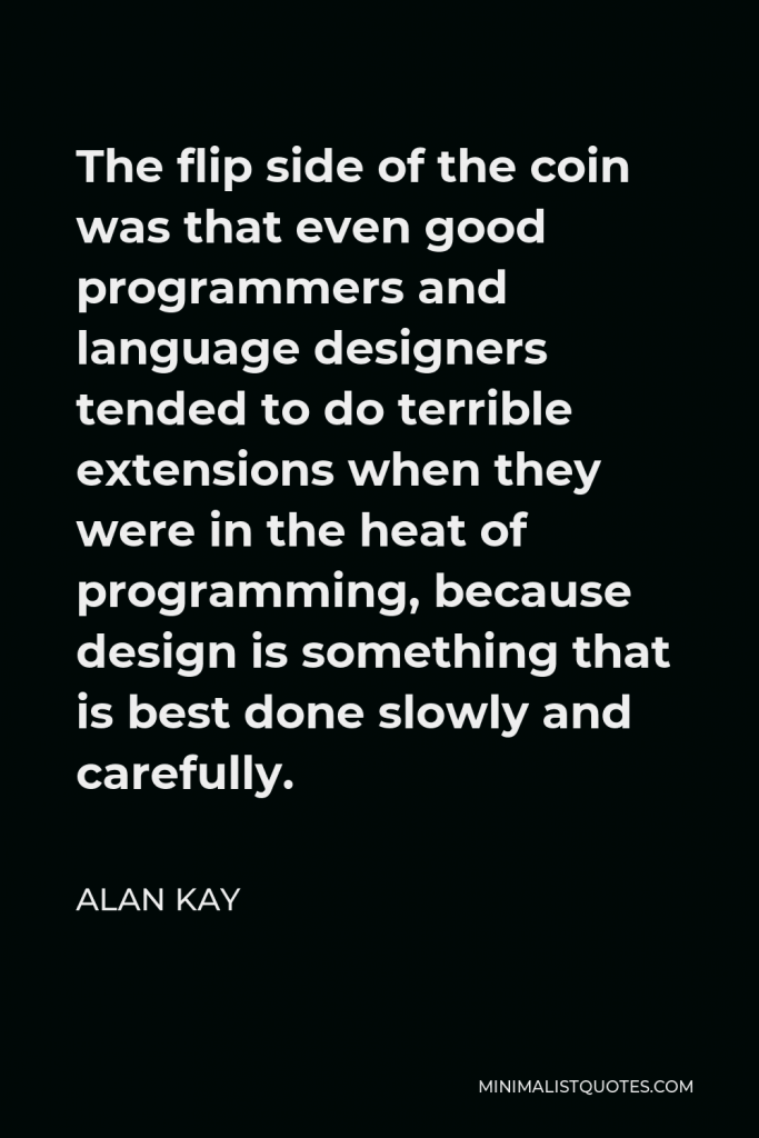 Alan Kay Quote - The flip side of the coin was that even good programmers and language designers tended to do terrible extensions when they were in the heat of programming, because design is something that is best done slowly and carefully.
