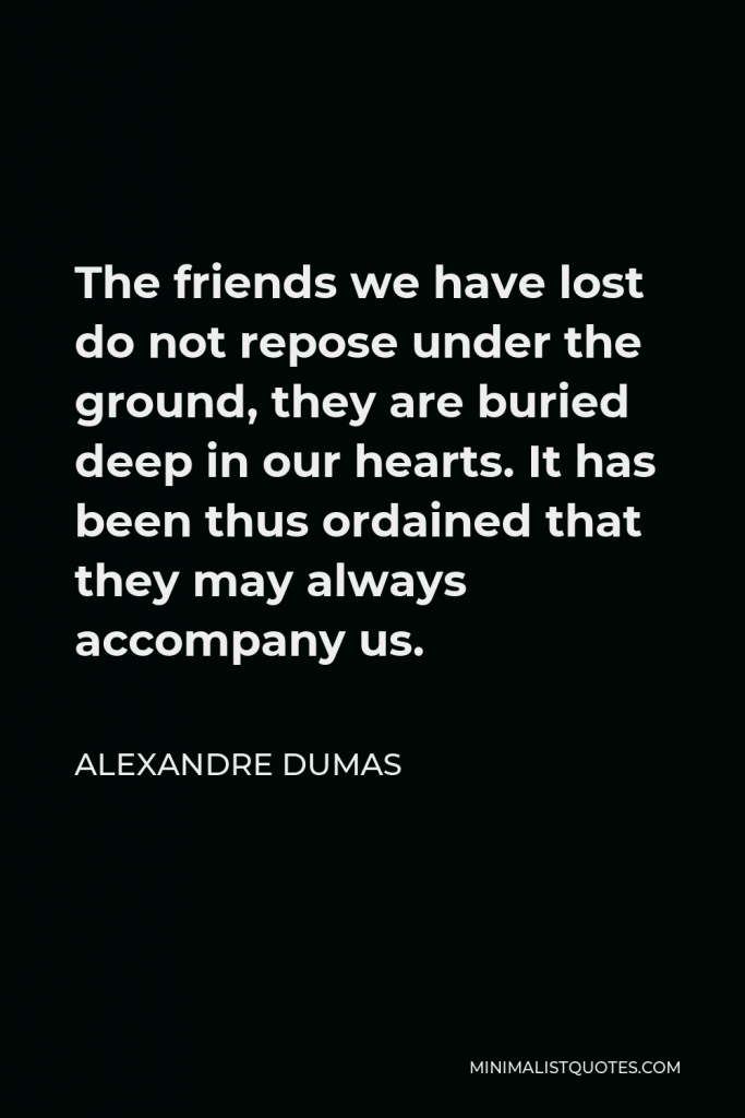 Alexandre Dumas Quote - The friends we have lost do not repose under the ground, they are buried deep in our hearts. It has been thus ordained that they may always accompany us.