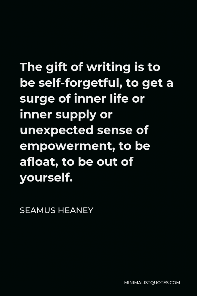 Seamus Heaney Quote - The gift of writing is to be self-forgetful, to get a surge of inner life or inner supply or unexpected sense of empowerment, to be afloat, to be out of yourself.