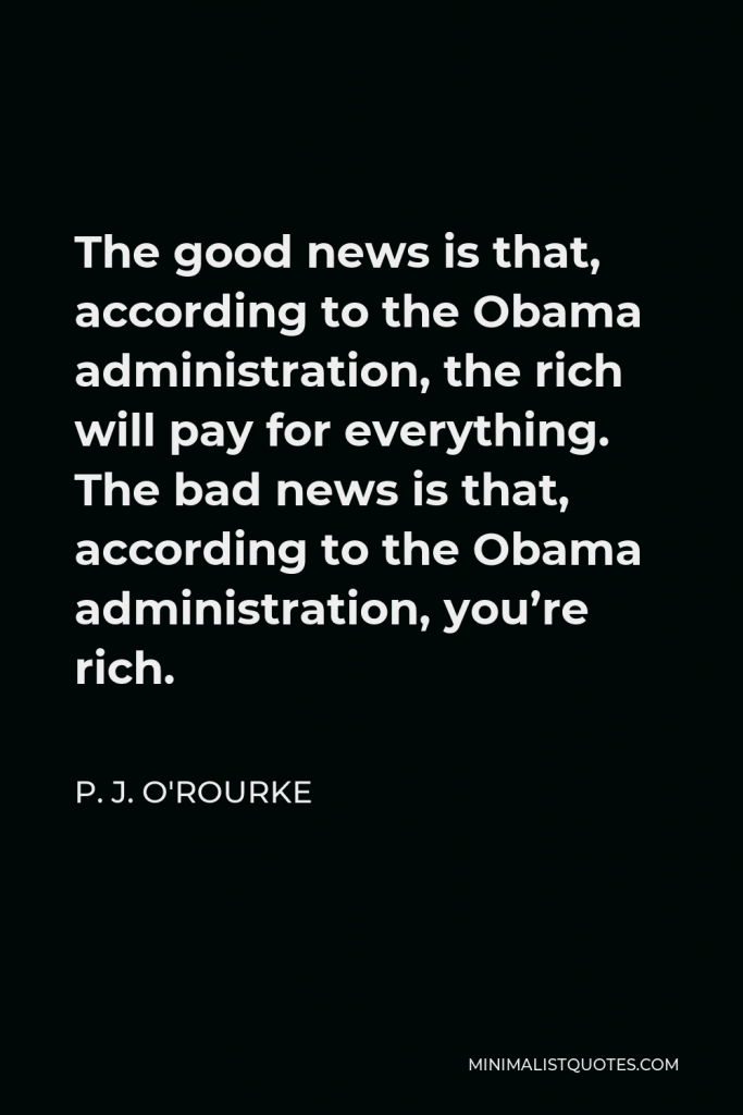 P. J. O'Rourke Quote - The good news is that, according to the Obama administration, the rich will pay for everything. The bad news is that, according to the Obama administration, you’re rich.