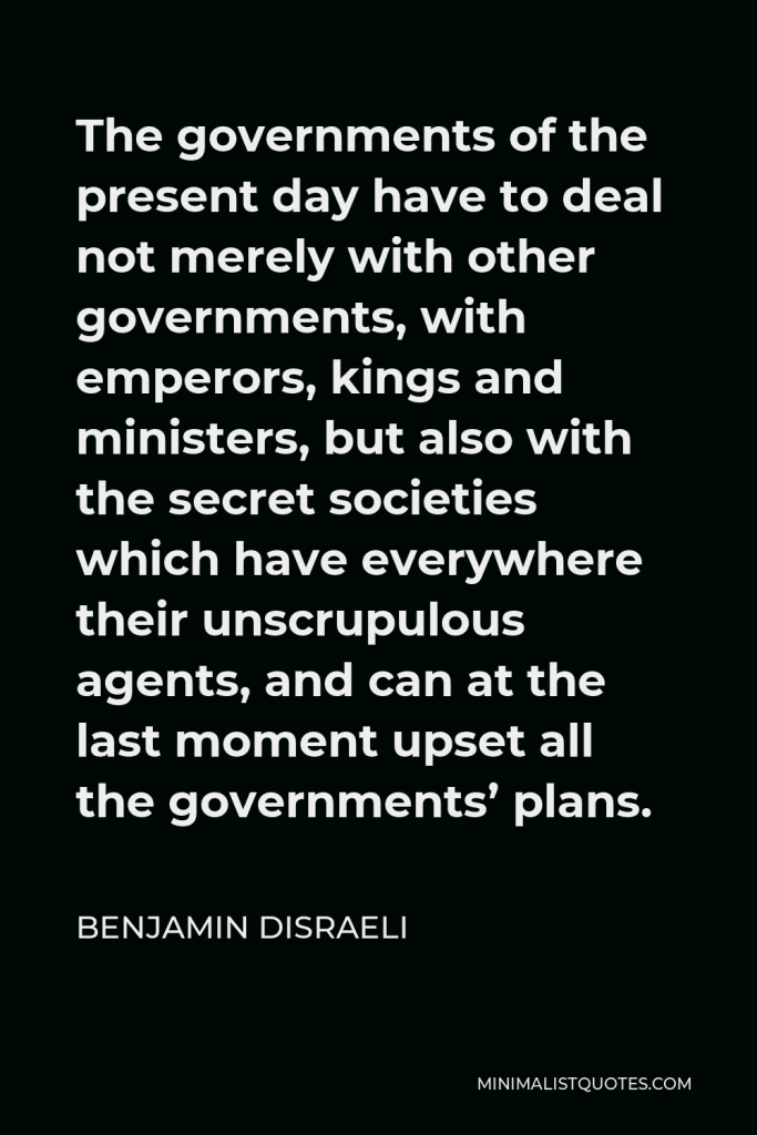Benjamin Disraeli Quote - The governments of the present day have to deal not merely with other governments, with emperors, kings and ministers, but also with the secret societies which have everywhere their unscrupulous agents, and can at the last moment upset all the governments’ plans.