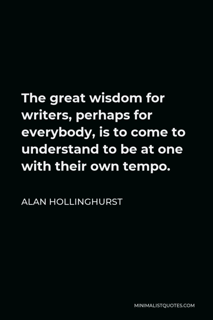 Alan Hollinghurst Quote - The great wisdom for writers, perhaps for everybody, is to come to understand to be at one with their own tempo.