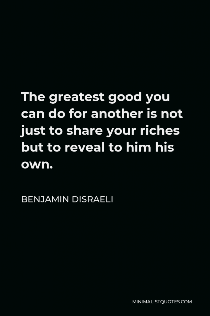 Benjamin Disraeli Quote - The greatest good you can do for another is not just to share your riches but to reveal to him his own.