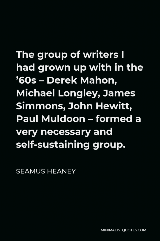 Seamus Heaney Quote - The group of writers I had grown up with in the ’60s – Derek Mahon, Michael Longley, James Simmons, John Hewitt, Paul Muldoon – formed a very necessary and self-sustaining group.
