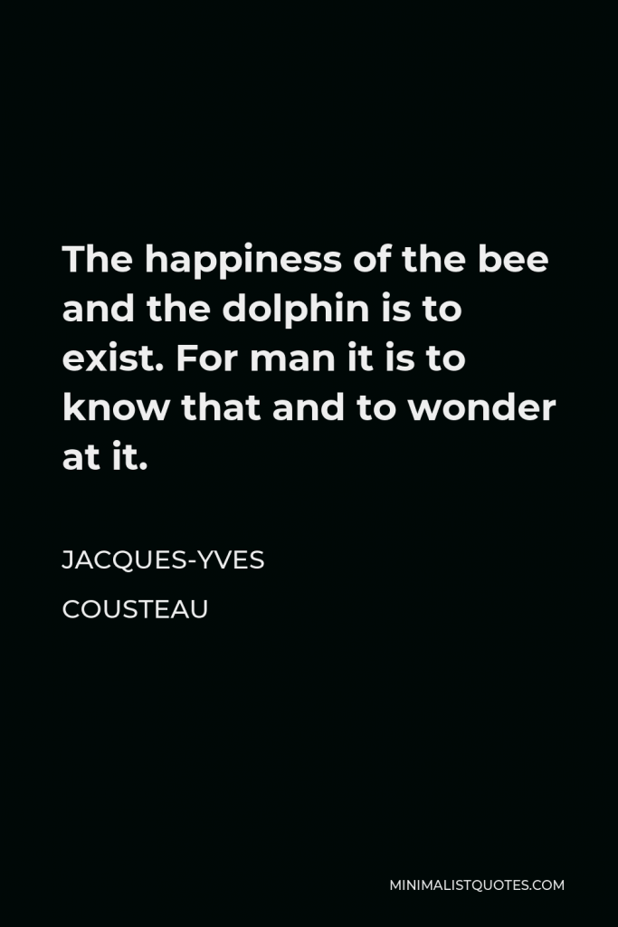 Jacques-Yves Cousteau Quote - The happiness of the bee and the dolphin is to exist. For man it is to know that and to wonder at it.