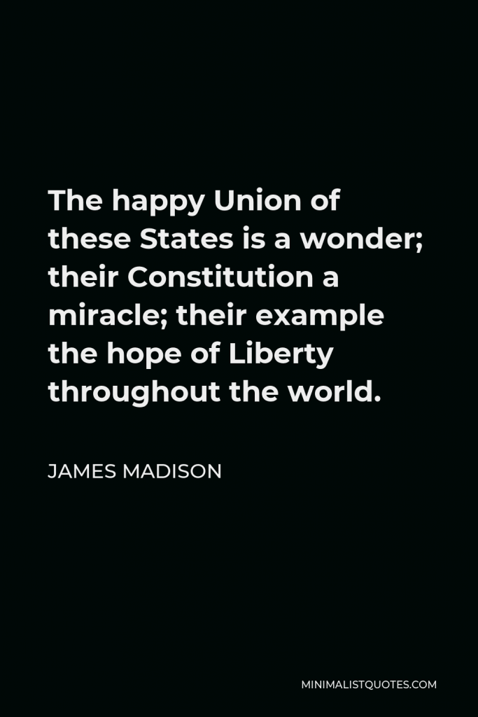 James Madison Quote - The happy Union of these States is a wonder; their Constitution a miracle; their example the hope of Liberty throughout the world.