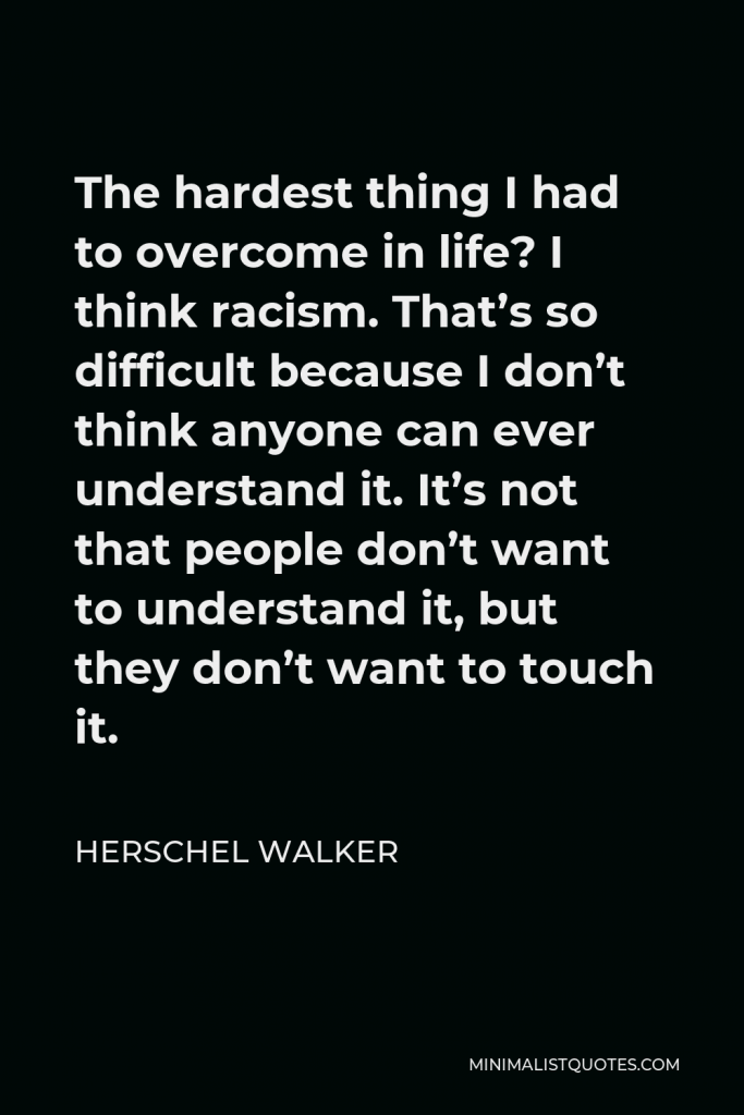 Herschel Walker Quote - The hardest thing I had to overcome in life? I think racism. That’s so difficult because I don’t think anyone can ever understand it. It’s not that people don’t want to understand it, but they don’t want to touch it.