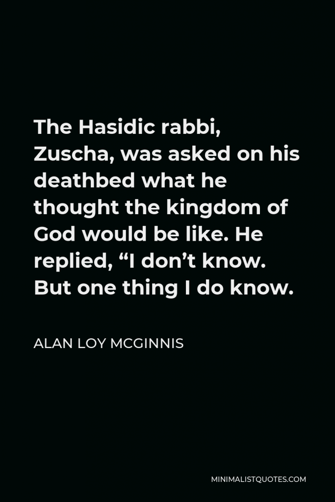 Alan Loy McGinnis Quote - The Hasidic rabbi, Zuscha, was asked on his deathbed what he thought the kingdom of God would be like. He replied, “I don’t know. But one thing I do know.