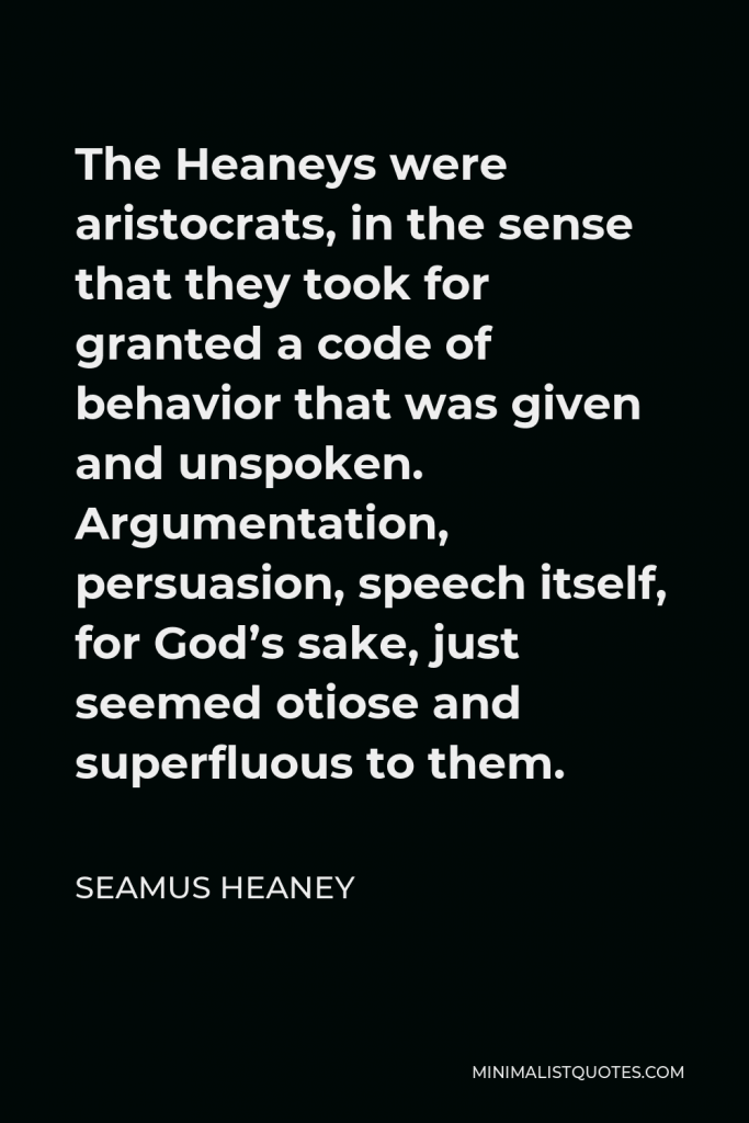 Seamus Heaney Quote - The Heaneys were aristocrats, in the sense that they took for granted a code of behavior that was given and unspoken. Argumentation, persuasion, speech itself, for God’s sake, just seemed otiose and superfluous to them.