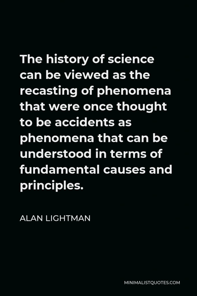 Alan Lightman Quote - The history of science can be viewed as the recasting of phenomena that were once thought to be accidents as phenomena that can be understood in terms of fundamental causes and principles.