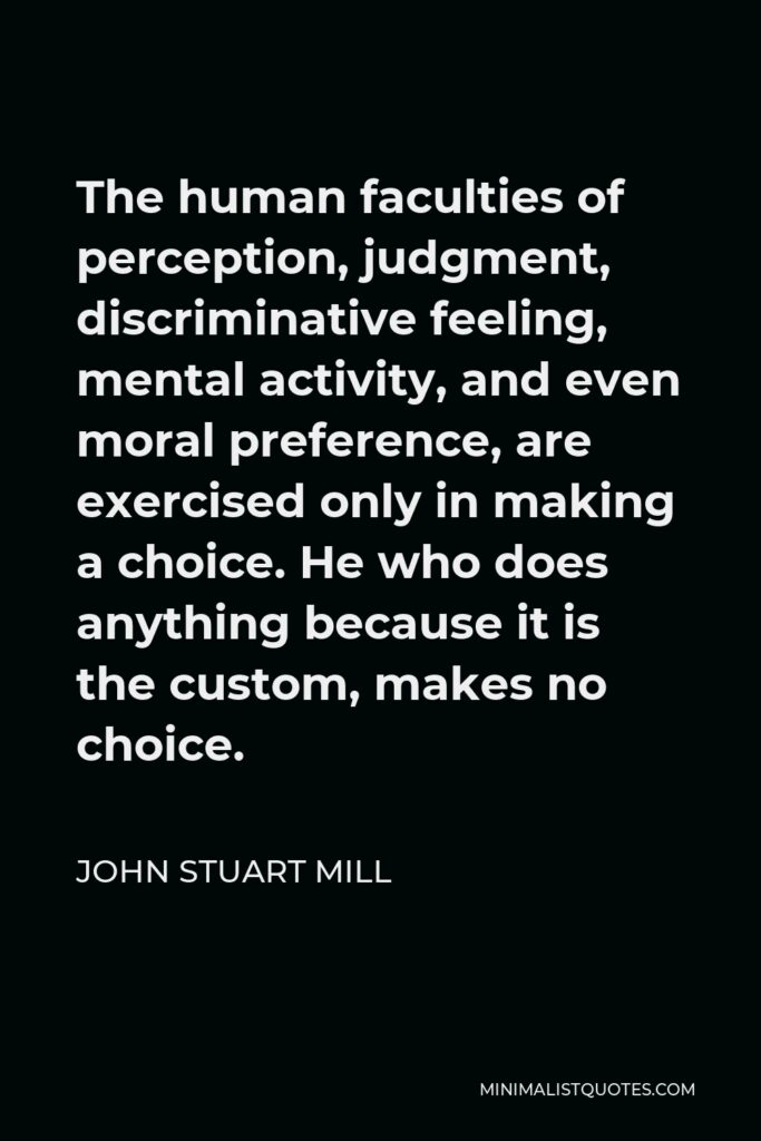 John Stuart Mill Quote - The human faculties of perception, judgment, discriminative feeling, mental activity, and even moral preference, are exercised only in making a choice. He who does anything because it is the custom, makes no choice.