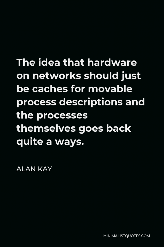 Alan Kay Quote - The idea that hardware on networks should just be caches for movable process descriptions and the processes themselves goes back quite a ways.