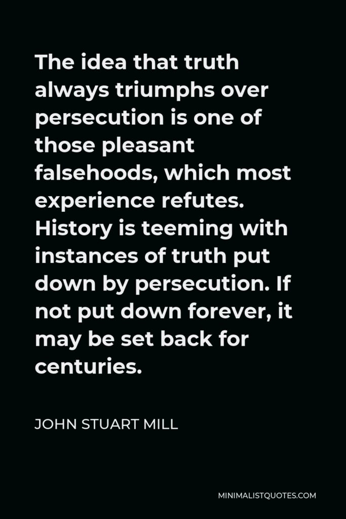 John Stuart Mill Quote - The idea that truth always triumphs over persecution is one of those pleasant falsehoods, which most experience refutes. History is teeming with instances of truth put down by persecution. If not put down forever, it may be set back for centuries.