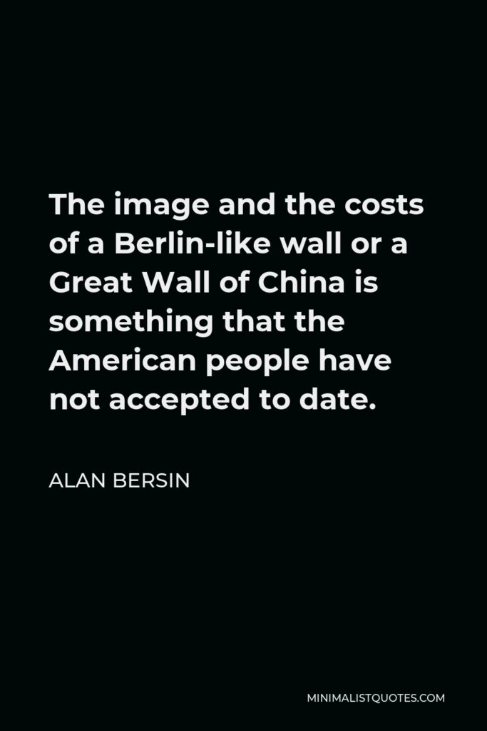 Alan Bersin Quote - The image and the costs of a Berlin-like wall or a Great Wall of China is something that the American people have not accepted to date.