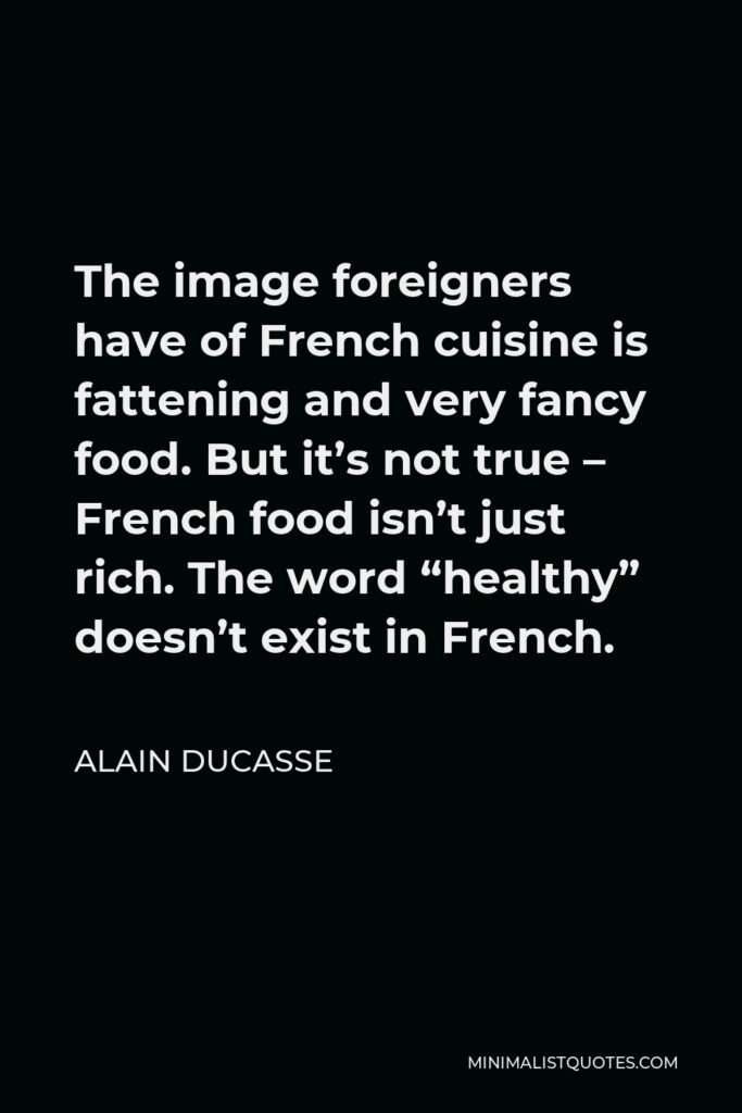 Alain Ducasse Quote - The image foreigners have of French cuisine is fattening and very fancy food. But it’s not true – French food isn’t just rich. The word “healthy” doesn’t exist in French.
