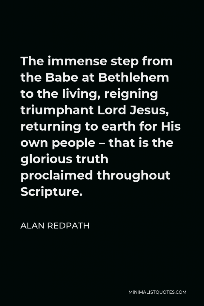 Alan Redpath Quote - The immense step from the Babe at Bethlehem to the living, reigning triumphant Lord Jesus, returning to earth for His own people – that is the glorious truth proclaimed throughout Scripture.