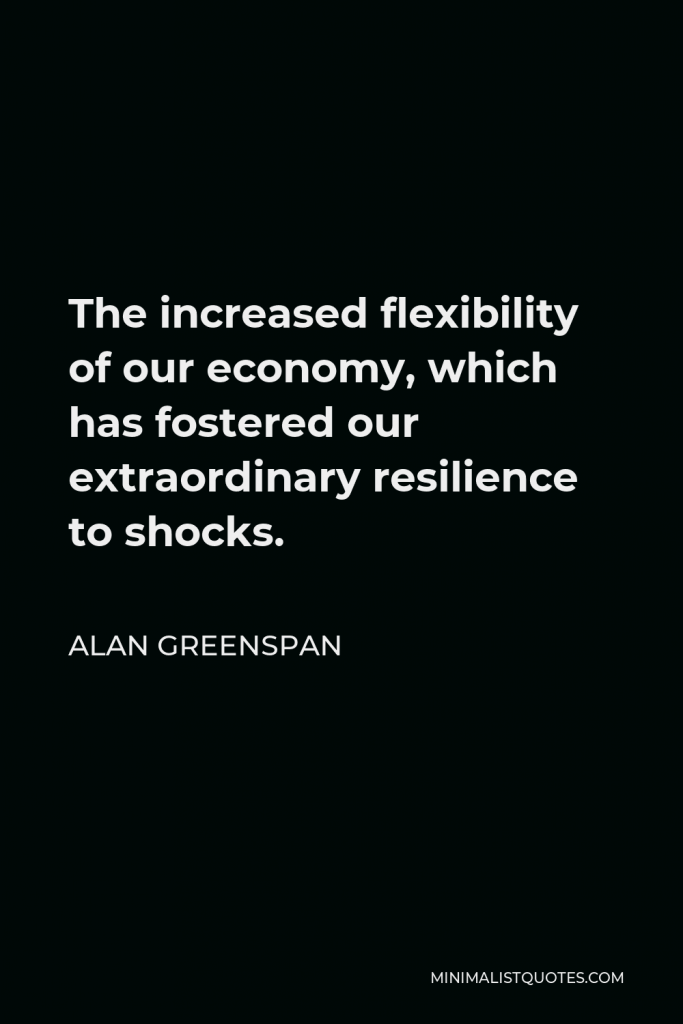 Alan Greenspan Quote - The increased flexibility of our economy, which has fostered our extraordinary resilience to shocks.