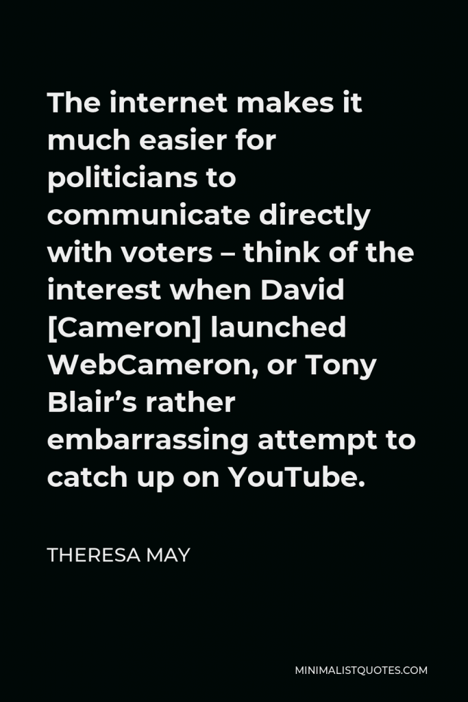Theresa May Quote - The internet makes it much easier for politicians to communicate directly with voters – think of the interest when David [Cameron] launched WebCameron, or Tony Blair’s rather embarrassing attempt to catch up on YouTube.