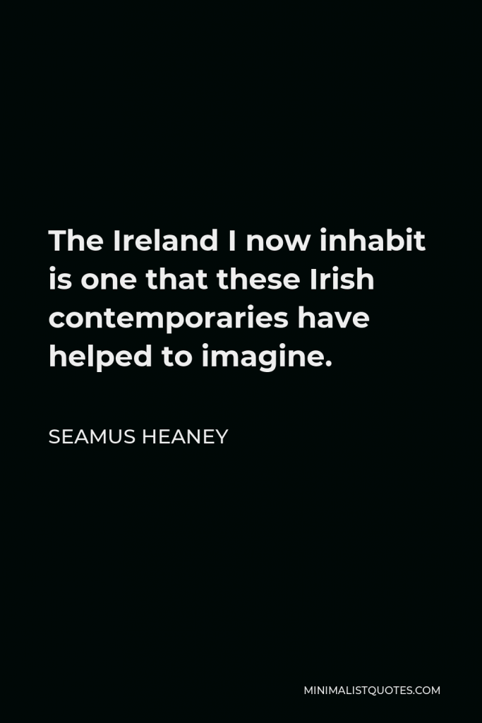 Seamus Heaney Quote - The Ireland I now inhabit is one that these Irish contemporaries have helped to imagine.