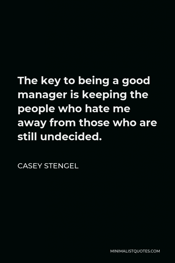 Casey Stengel Quote - The key to being a good manager is keeping the people who hate me away from those who are still undecided.