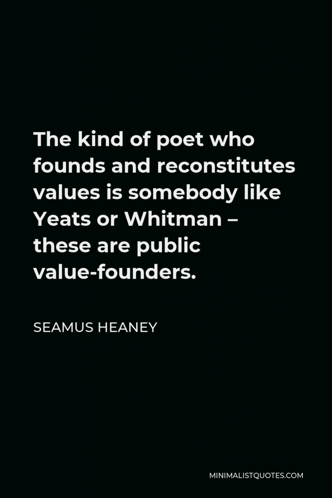 Seamus Heaney Quote - The kind of poet who founds and reconstitutes values is somebody like Yeats or Whitman – these are public value-founders.