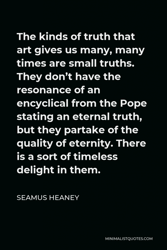 Seamus Heaney Quote - The kinds of truth that art gives us many, many times are small truths. They don’t have the resonance of an encyclical from the Pope stating an eternal truth, but they partake of the quality of eternity. There is a sort of timeless delight in them.