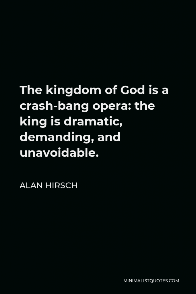 Alan Hirsch Quote - The kingdom of God is a crash-bang opera: the king is dramatic, demanding, and unavoidable.
