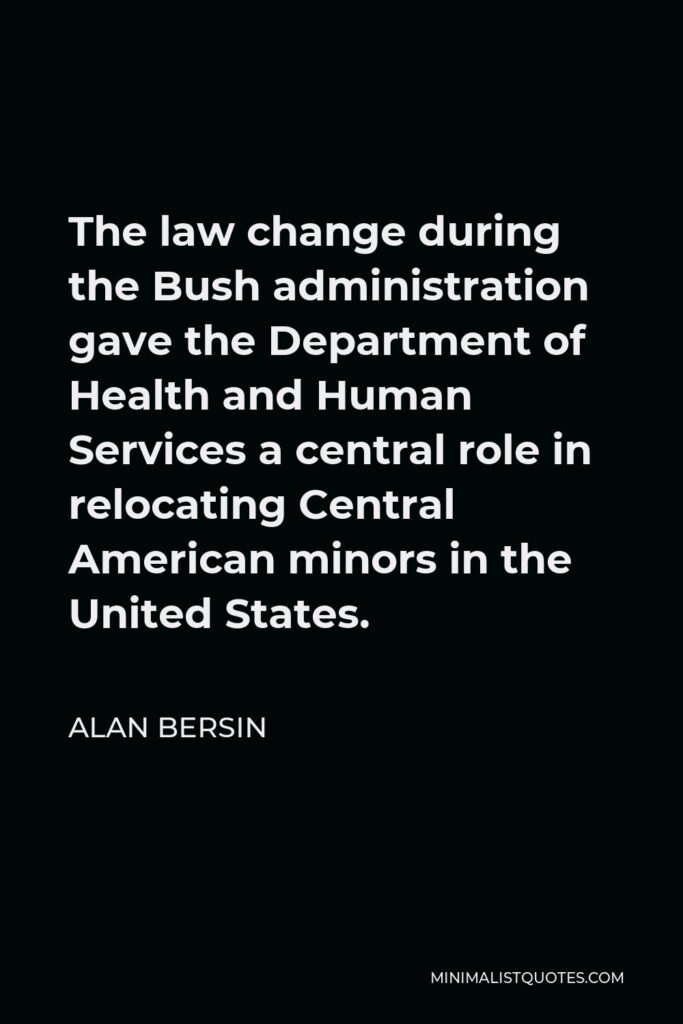 Alan Bersin Quote - The law change during the Bush administration gave the Department of Health and Human Services a central role in relocating Central American minors in the United States.