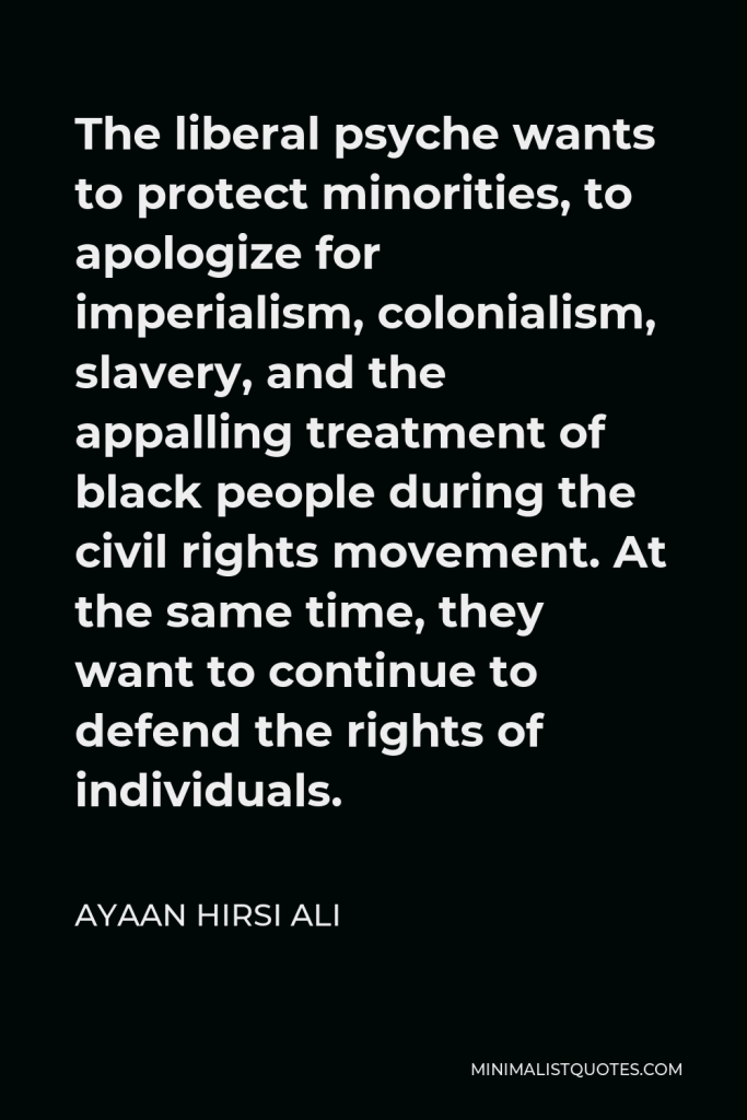 Ayaan Hirsi Ali Quote - The liberal psyche wants to protect minorities, to apologize for imperialism, colonialism, slavery, and the appalling treatment of black people during the civil rights movement. At the same time, they want to continue to defend the rights of individuals.