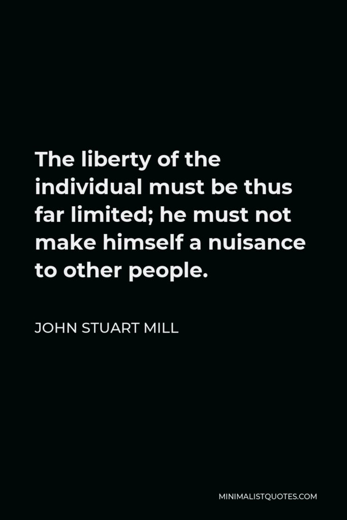 John Stuart Mill Quote - The liberty of the individual must be thus far limited; he must not make himself a nuisance to other people.
