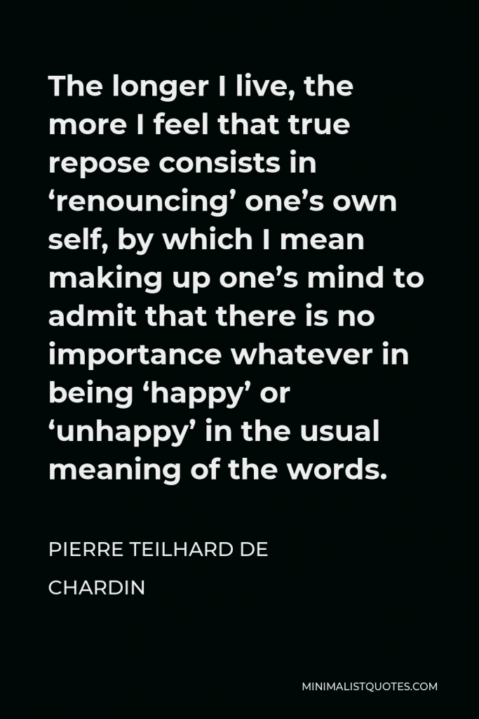 Pierre Teilhard de Chardin Quote - The longer I live, the more I feel that true repose consists in ‘renouncing’ one’s own self, by which I mean making up one’s mind to admit that there is no importance whatever in being ‘happy’ or ‘unhappy’ in the usual meaning of the words.