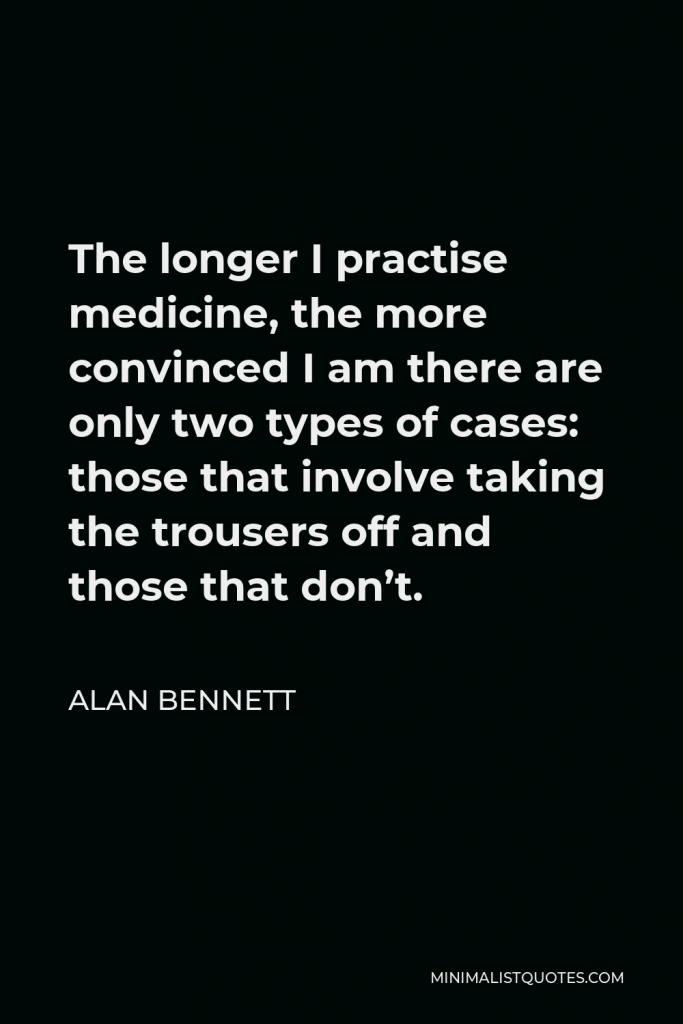 Alan Bennett Quote - The longer I practise medicine, the more convinced I am there are only two types of cases: those that involve taking the trousers off and those that don’t.