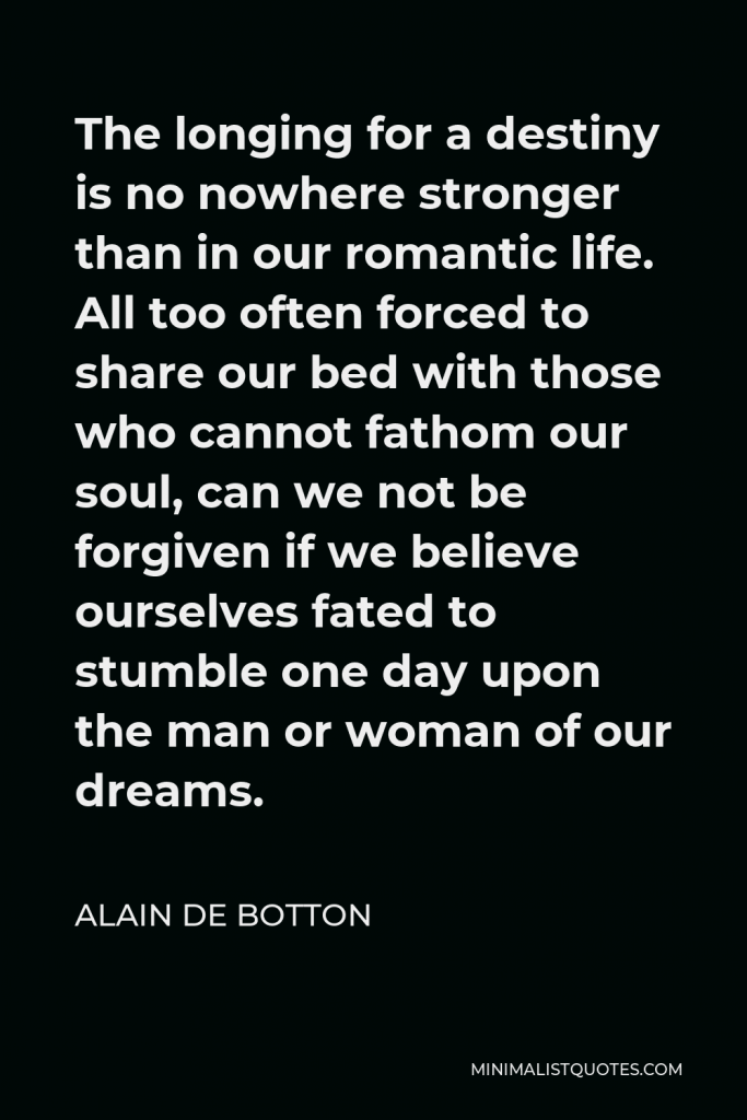 Alain de Botton Quote - The longing for a destiny is no nowhere stronger than in our romantic life. All too often forced to share our bed with those who cannot fathom our soul, can we not be forgiven if we believe ourselves fated to stumble one day upon the man or woman of our dreams.
